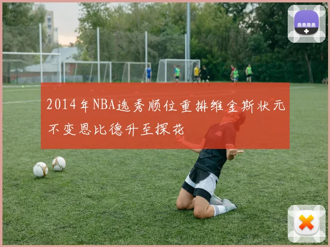 2014年NBA选秀顺位重排维金斯状元不变恩比德升至探花