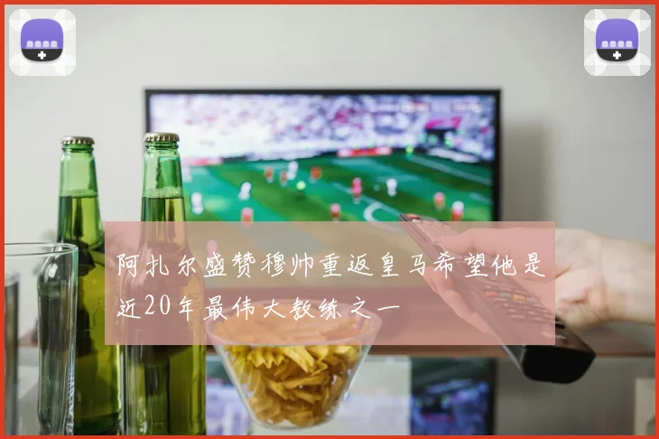 阿扎尔盛赞穆帅重返皇马希望他是近20年最伟大教练之一