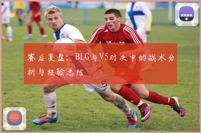 赛后复盘：BLG与V5对决中的战术分析与经验总结