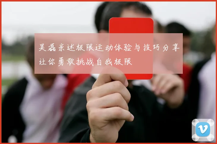 吴磊亲述极限运动体验与技巧分享让你勇敢挑战自我极限