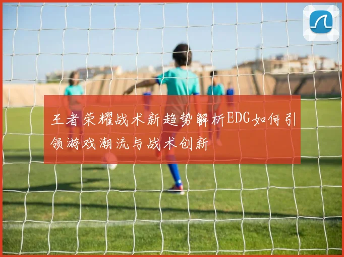 王者荣耀战术新趋势解析EDG如何引领游戏潮流与战术创新