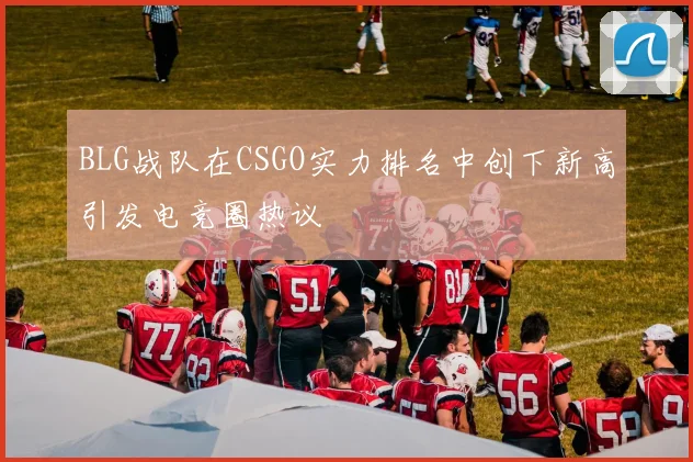 BLG战队在CSGO实力排名中创下新高引发电竞圈热议