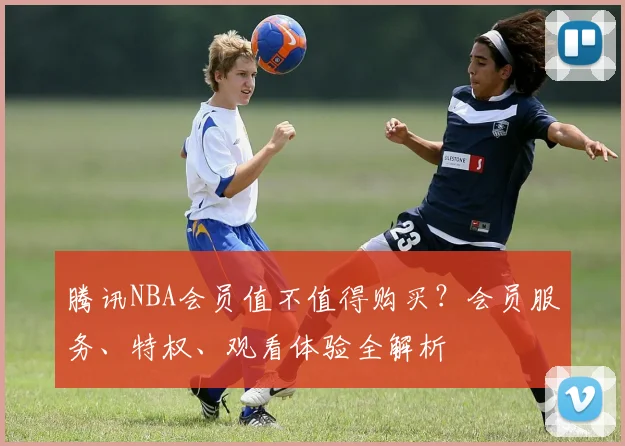 腾讯NBA会员值不值得购买？会员服务、特权、观看体验全解析