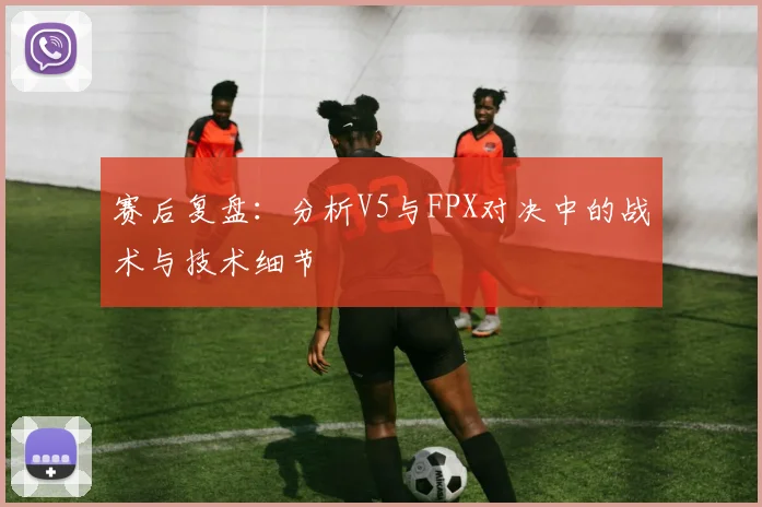 赛后复盘：分析V5与FPX对决中的战术与技术细节