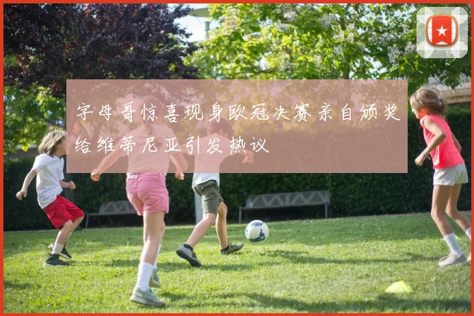 字母哥惊喜现身欧冠决赛亲自颁奖给维蒂尼亚引发热议