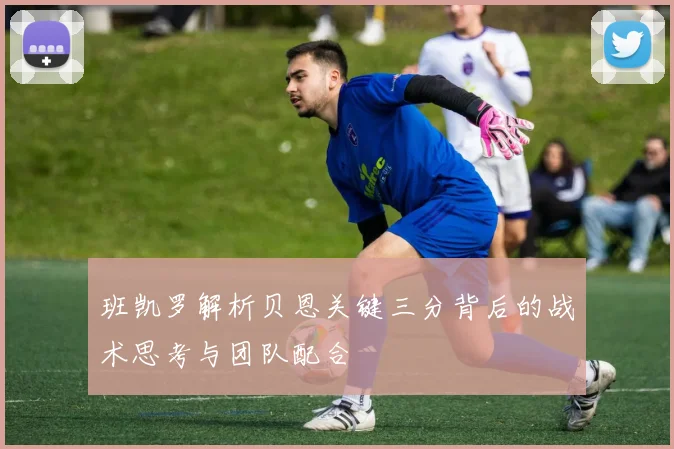 班凯罗解析贝恩关键三分背后的战术思考与团队配合
