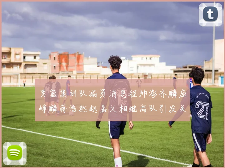 男篮集训队减员消息程帅澎齐麟庞峥麟蒋浩然赵嘉义相继离队引发关注